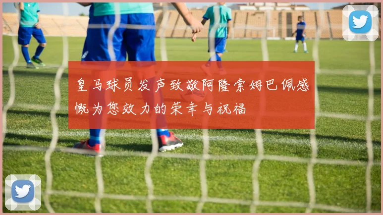 皇马球员发声致敬阿隆索姆巴佩感慨为您效力的荣幸与祝福