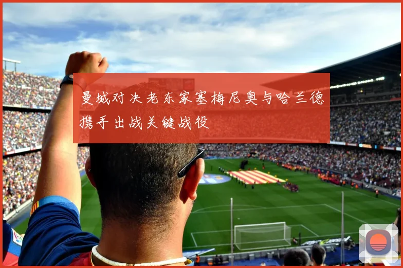 曼城对决老东家塞梅尼奥与哈兰德携手出战关键战役