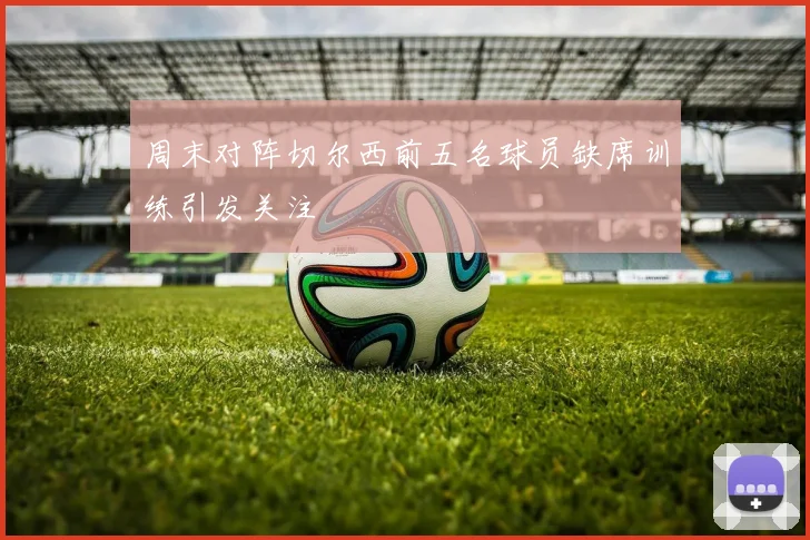 周末对阵切尔西前五名球员缺席训练引发关注