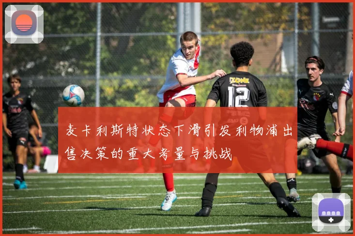 麦卡利斯特状态下滑引发利物浦出售决策的重大考量与挑战