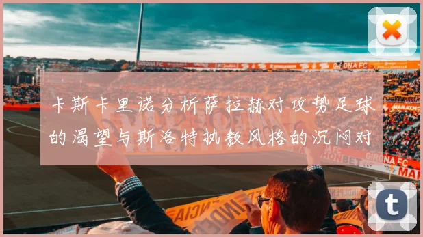 卡斯卡里诺分析萨拉赫对攻势足球的渴望与斯洛特执教风格的沉闷对比