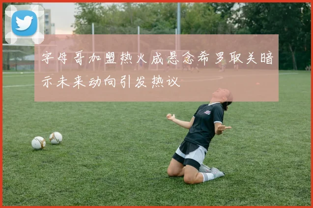 字母哥加盟热火成悬念希罗取关暗示未来动向引发热议