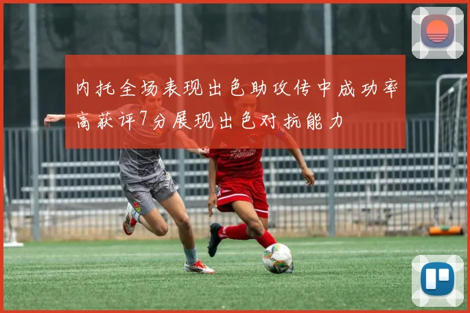 内托全场表现出色助攻传中成功率高获评7分展现出色对抗能力