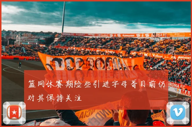 篮网休赛期险些引进字母哥目前仍对其保持关注