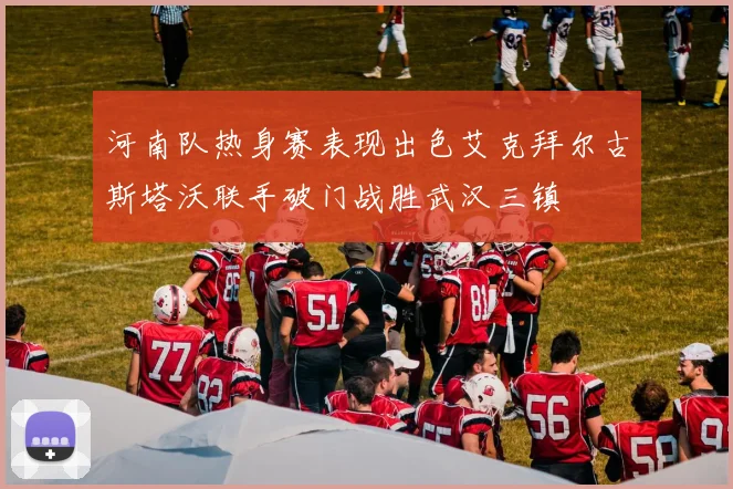 河南队热身赛表现出色艾克拜尔古斯塔沃联手破门战胜武汉三镇