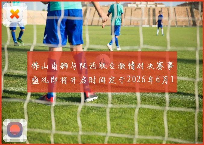 佛山南狮与陕西联合激情对决赛事盛况即将开启时间定于2026年6月14日周日晚上七点半
