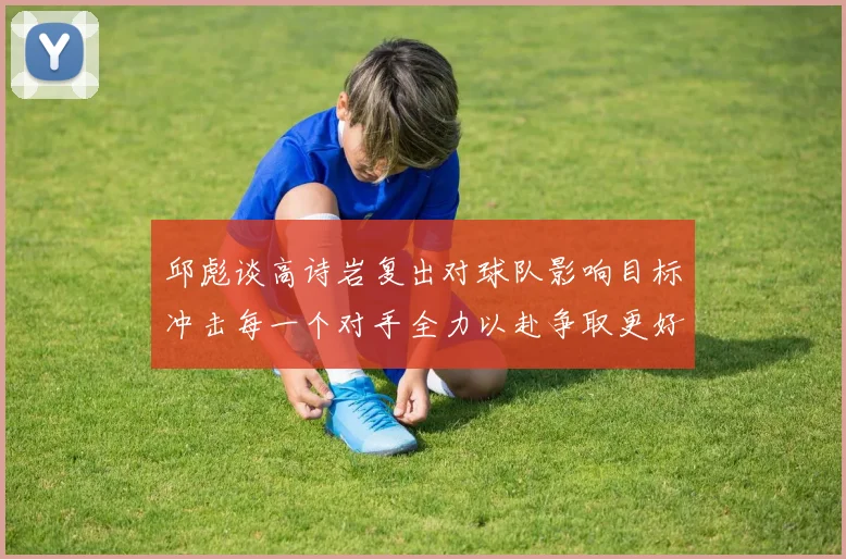 邱彪谈高诗岩复出对球队影响目标冲击每一个对手全力以赴争取更好成绩