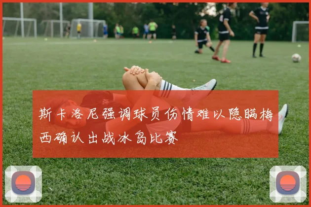 斯卡洛尼强调球员伤情难以隐瞒梅西确认出战冰岛比赛