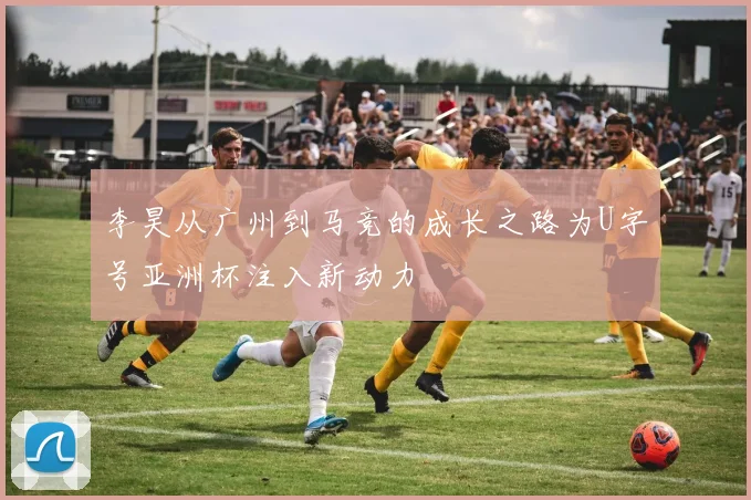 李昊从广州到马竞的成长之路为U字号亚洲杯注入新动力