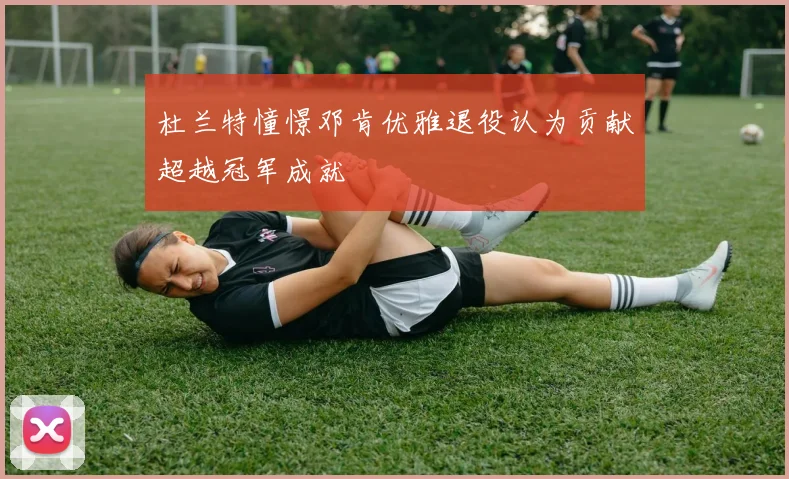 杜兰特憧憬邓肯优雅退役认为贡献超越冠军成就