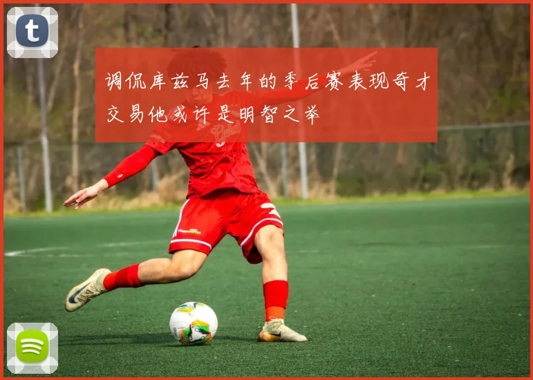 调侃库兹马去年的季后赛表现奇才交易他或许是明智之举