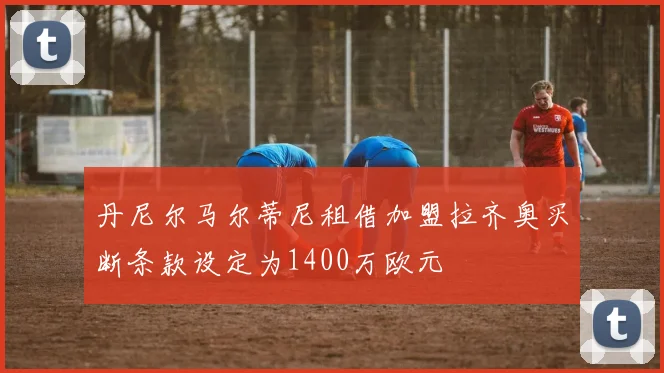 丹尼尔马尔蒂尼租借加盟拉齐奥买断条款设定为1400万欧元