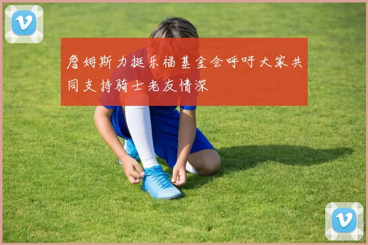 詹姆斯力挺乐福基金会呼吁大家共同支持骑士老友情深