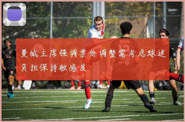 曼城主席强调票价调整需考虑球迷负担保持敏感度