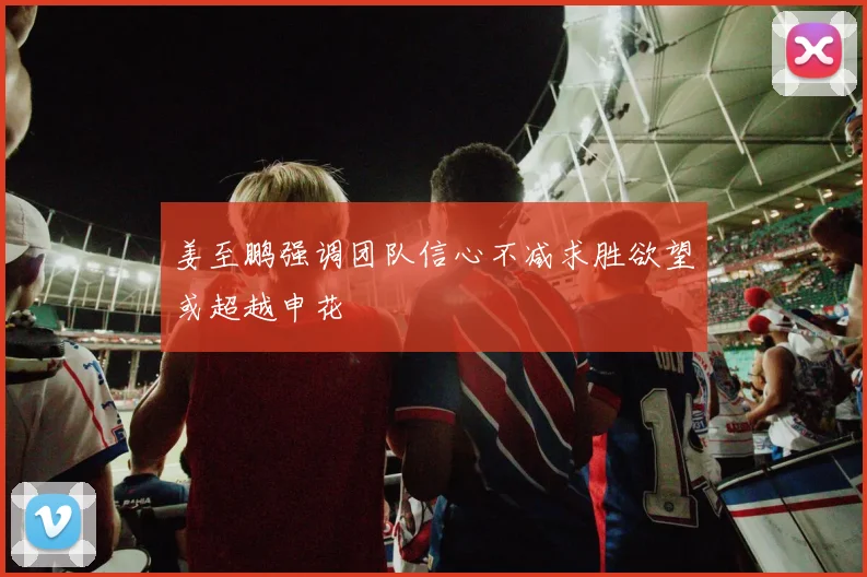 姜至鹏强调团队信心不减求胜欲望或超越申花