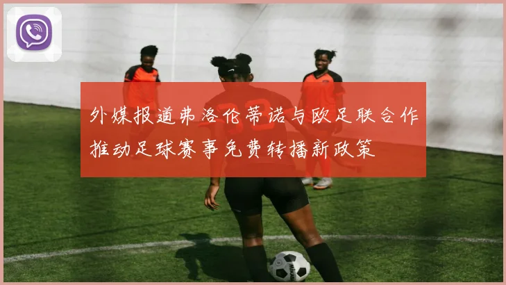 外媒报道弗洛伦蒂诺与欧足联合作推动足球赛事免费转播新政策