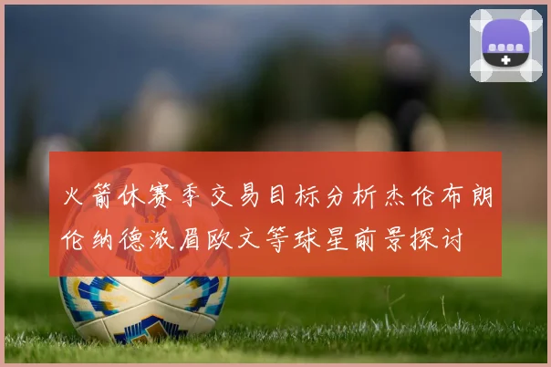 火箭休赛季交易目标分析杰伦布朗伦纳德浓眉欧文等球星前景探讨