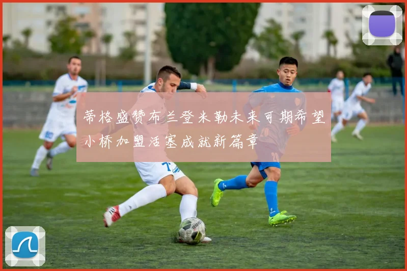 蒂格盛赞布兰登米勒未来可期希望小桥加盟活塞成就新篇章